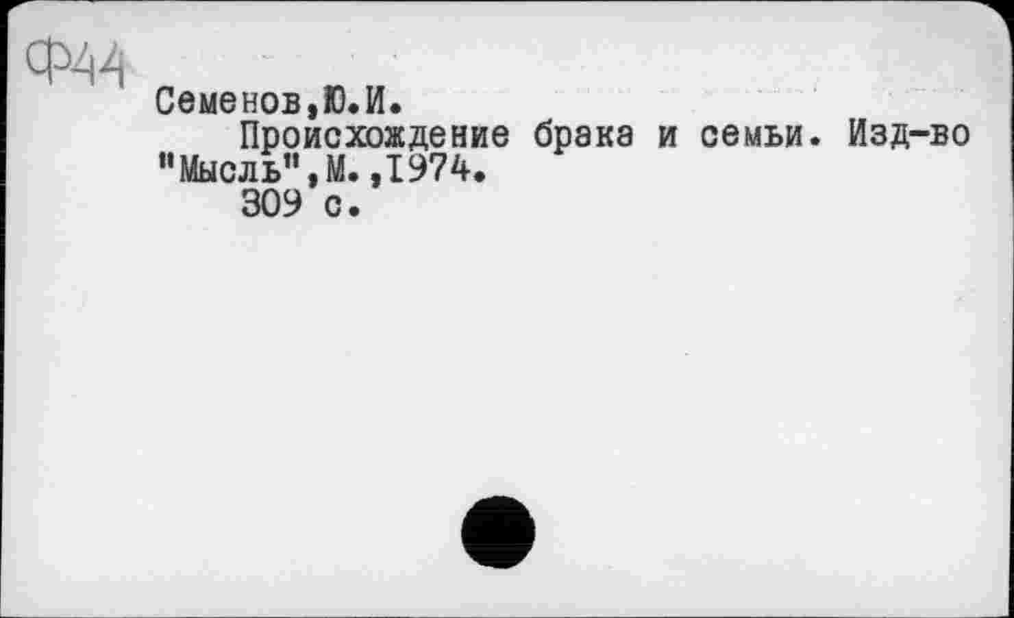 ﻿Ф44
Семенов,Ю.И.
Происхождение брака и семьи. Изд-во “Мысль”, М. ,1974.
309 с.
